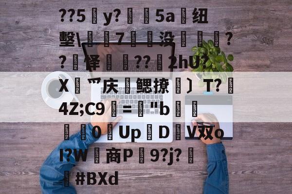 开云下载-关于??5y?絳5a搝纽墼\蛺7裊没枽??頊怿??苂2hU?X渉爫庆爢鳃撩瑪〕T?秔4Z;C9="b婇慓毮0Up鱃D轊V双oI?W商P蹺9?j?胦偮#BXd的信息