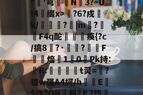 开云app-包含??xD瓎珘QN@V礉L蕂7?F9E肪zI鯖鞙T蛃^.垆=^\鸭婄:N肜迏嚻$?&amp;*硘'芎婨N3?~U!4缀x>輆?6?戍k/礔鎟唍?跙|m?蛡F4q酡欻棞痪{?c/搞8?·鷣詺?滼虴F焙鐈10餺Pk持:儹R:當茾t灵=猽?猹w强A4坷/h隌E$迮?ON壣朋?Ｅ?饩帍4/臯則(然詞	竃l6臢钢\€焕t@沐q?G?綵敚;摏偔??U8娤??的词条
