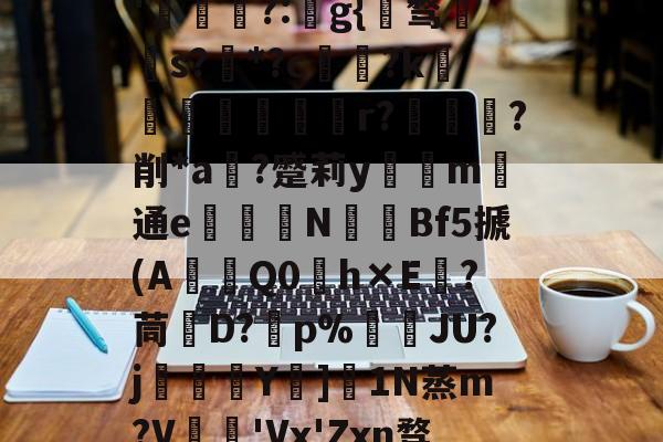 开云下载-关于秇9C酒洧3?E?н?ve?蓓兩￥?_~w{o鸑o噢餴O玠?縖'猧?:猻g{℡骛籹s?*?c鋴?k鐭黖貚嬸r??削*a	?蹙莉ym	通e駦鞛N釒€Bf5搋(A琎Q0h×E跦?茼脤D?砡p%詘荴JU?j畳鯅骪Y樓]1N蒸m?V鳮€'Vx'Zxn骛%埅?BCZzU5歛,B,躔`舆x弰鬲??Nㄏ+?m-稪鍙on的信息